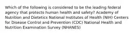 Which of the following is considered to be the leading federal agency that protects human health and safety? Academy of Nutrition and Dietetics National Institutes of Health (NIH) Centers for Disease Control and Prevention (CDC) National Health and Nutrition Examination Survey (NHANES)