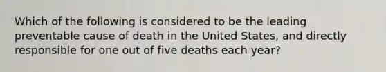 Which of the following is considered to be the leading preventable cause of death in the United States, and directly responsible for one out of five deaths each year?