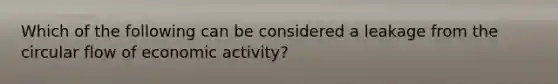 Which of the following can be considered a leakage from the circular flow of economic activity?