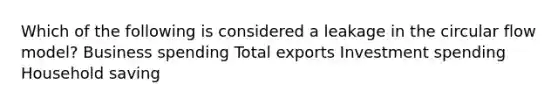 Which of the following is considered a leakage in the circular flow model? Business spending Total exports Investment spending Household saving