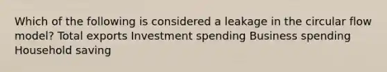 Which of the following is considered a leakage in the circular flow model? Total exports Investment spending Business spending Household saving