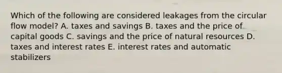 Which of the following are considered leakages from the circular flow model? A. taxes and savings B. taxes and the price of capital goods C. savings and the price of natural resources D. taxes and interest rates E. interest rates and automatic stabilizers