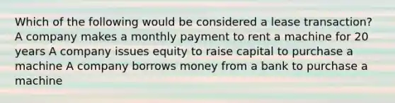 Which of the following would be considered a lease transaction? A company makes a monthly payment to rent a machine for 20 years A company issues equity to raise capital to purchase a machine A company borrows money from a bank to purchase a machine