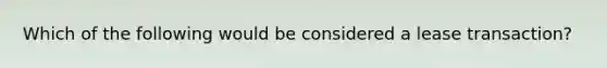 Which of the following would be considered a lease transaction?