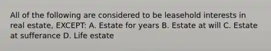 All of the following are considered to be leasehold interests in real estate, EXCEPT: A. Estate for years B. Estate at will C. Estate at sufferance D. Life estate