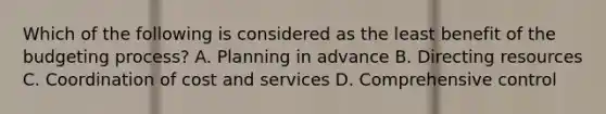 Which of the following is considered as the least benefit of the budgeting process? A. Planning in advance B. Directing resources C. Coordination of cost and services D. Comprehensive control