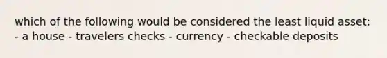 which of the following would be considered the least liquid asset: - a house - travelers checks - currency - checkable deposits