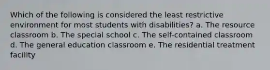 Which of the following is considered the least restrictive environment for most students with disabilities? a. The resource classroom b. The special school c. The self-contained classroom d. The general education classroom e. The residential treatment facility