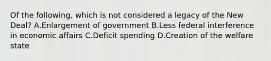 Of the following, which is not considered a legacy of the New Deal? A.Enlargement of government B.Less federal interference in economic affairs C.Deficit spending D.Creation of the welfare state