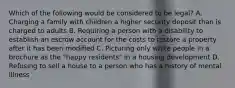 Which of the following would be considered to be legal? A. Charging a family with children a higher security deposit than is charged to adults B. Requiring a person with a disability to establish an escrow account for the costs to restore a property after it has been modified C. Picturing only white people in a brochure as the "happy residents" in a housing development D. Refusing to sell a house to a person who has a history of mental illness