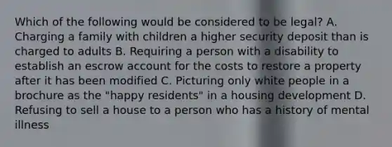 Which of the following would be considered to be legal? A. Charging a family with children a higher security deposit than is charged to adults B. Requiring a person with a disability to establish an escrow account for the costs to restore a property after it has been modified C. Picturing only white people in a brochure as the "happy residents" in a housing development D. Refusing to sell a house to a person who has a history of mental illness