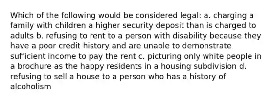 Which of the following would be considered legal: a. charging a family with children a higher security deposit than is charged to adults b. refusing to rent to a person with disability because they have a poor credit history and are unable to demonstrate sufficient income to pay the rent c. picturing only white people in a brochure as the happy residents in a housing subdivision d. refusing to sell a house to a person who has a history of alcoholism