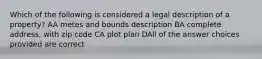 Which of the following is considered a legal description of a property? AA metes and bounds description BA complete address, with zip code CA plot plan DAll of the answer choices provided are correct