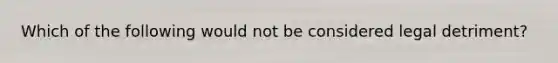 Which of the following would not be considered legal detriment?