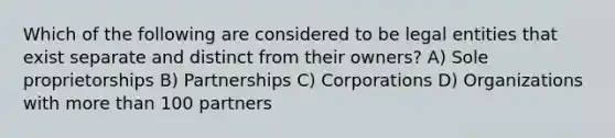 Which of the following are considered to be legal entities that exist separate and distinct from their owners? A) Sole proprietorships B) Partnerships C) Corporations D) Organizations with more than 100 partners