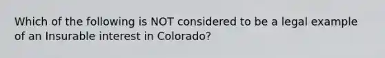 Which of the following is NOT considered to be a legal example of an Insurable interest in Colorado?