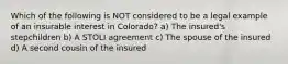 Which of the following is NOT considered to be a legal example of an insurable interest in Colorado? a) The insured's stepchildren b) A STOLI agreement c) The spouse of the insured d) A second cousin of the insured