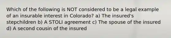 Which of the following is NOT considered to be a legal example of an insurable interest in Colorado? a) The insured's stepchildren b) A STOLI agreement c) The spouse of the insured d) A second cousin of the insured