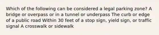 Which of the following can be considered a legal parking zone? A bridge or overpass or in a tunnel or underpass The curb or edge of a public road Within 30 feet of a stop sign, yield sign, or traffic signal A crosswalk or sidewalk