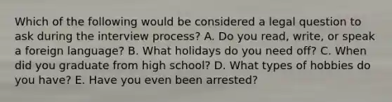 Which of the following would be considered a legal question to ask during the interview​ process? A. Do you​ read, write, or speak a foreign​ language? B. What holidays do you need​ off? C. When did you graduate from high​ school? D. What types of hobbies do you​ have? E. Have you even been​ arrested?