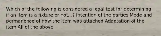 Which of the following is considered a legal test for determining if an item is a fixture or not...? Intention of the parties Mode and permanence of how the item was attached Adaptation of the item All of the above