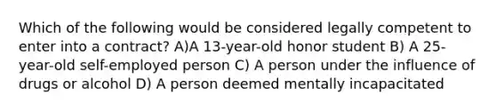 Which of the following would be considered legally competent to enter into a contract? A)A 13-year-old honor student B) A 25-year-old self-employed person C) A person under the influence of drugs or alcohol D) A person deemed mentally incapacitated