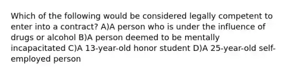 Which of the following would be considered legally competent to enter into a contract? A)A person who is under the influence of drugs or alcohol B)A person deemed to be mentally incapacitated C)A 13-year-old honor student D)A 25-year-old self-employed person