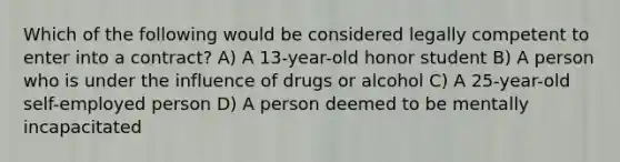 Which of the following would be considered legally competent to enter into a contract? A) A 13-year-old honor student B) A person who is under the influence of drugs or alcohol C) A 25-year-old self-employed person D) A person deemed to be mentally incapacitated