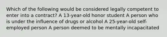 Which of the following would be considered legally competent to enter into a contract? A 13-year-old honor student A person who is under the influence of drugs or alcohol A 25-year-old self-employed person A person deemed to be mentally incapacitated