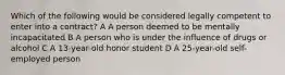 Which of the following would be considered legally competent to enter into a contract? A A person deemed to be mentally incapacitated B A person who is under the influence of drugs or alcohol C A 13-year-old honor student D A 25-year-old self-employed person