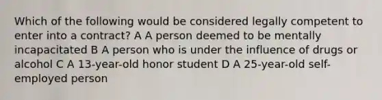 Which of the following would be considered legally competent to enter into a contract? A A person deemed to be mentally incapacitated B A person who is under the influence of drugs or alcohol C A 13-year-old honor student D A 25-year-old self-employed person