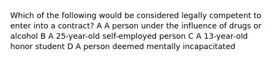 Which of the following would be considered legally competent to enter into a contract? A A person under the influence of drugs or alcohol B A 25-year-old self-employed person C A 13-year-old honor student D A person deemed mentally incapacitated