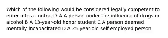 Which of the following would be considered legally competent to enter into a contract? A A person under the influence of drugs or alcohol B A 13-year-old honor student C A person deemed mentally incapacitated D A 25-year-old self-employed person