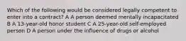 Which of the following would be considered legally competent to enter into a contract? A A person deemed mentally incapacitated B A 13-year-old honor student C A 25-year-old self-employed person D A person under the influence of drugs or alcohol