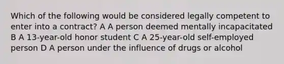 Which of the following would be considered legally competent to enter into a contract? A A person deemed mentally incapacitated B A 13-year-old honor student C A 25-year-old self-employed person D A person under the influence of drugs or alcohol