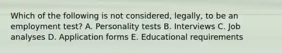 Which of the following is not considered, legally, to be an employment test? A. Personality tests B. Interviews C. Job analyses D. Application forms E. Educational requirements