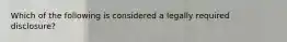 Which of the following is considered a legally required disclosure?