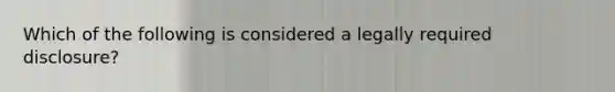 Which of the following is considered a legally required disclosure?