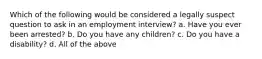 Which of the following would be considered a legally suspect question to ask in an employment interview? a. Have you ever been arrested? b. Do you have any children? c. Do you have a disability? d. All of the above