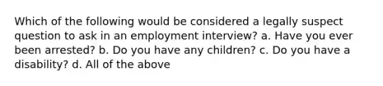 Which of the following would be considered a legally suspect question to ask in an employment interview? a. Have you ever been arrested? b. Do you have any children? c. Do you have a disability? d. All of the above