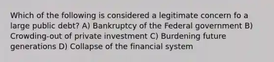 Which of the following is considered a legitimate concern fo a large public debt? A) Bankruptcy of the Federal government B) Crowding-out of private investment C) Burdening future generations D) Collapse of the financial system