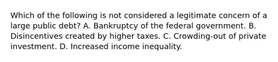 Which of the following is not considered a legitimate concern of a large public debt? A. Bankruptcy of the federal government. B. Disincentives created by higher taxes. C. Crowding-out of private investment. D. Increased income inequality.