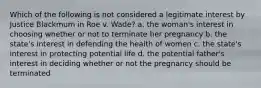 Which of the following is not considered a legitimate interest by Justice Blackmum in Roe v. Wade? a. the woman's interest in choosing whether or not to terminate her pregnancy b. the state's interest in defending the health of women c. the state's interest in protecting potential life d. the potential father's interest in deciding whether or not the pregnancy should be terminated