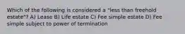 Which of the following is considered a "less than freehold estate"? A) Lease B) Life estate C) Fee simple estate D) Fee simple subject to power of termination