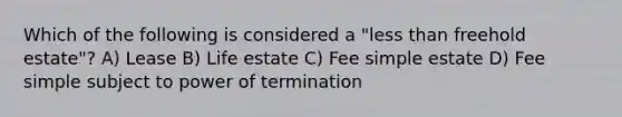 Which of the following is considered a "less than freehold estate"? A) Lease B) Life estate C) Fee simple estate D) Fee simple subject to power of termination