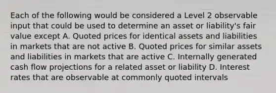 Each of the following would be considered a Level 2 observable input that could be used to determine an asset or liability's fair value except A. Quoted prices for identical assets and liabilities in markets that are not active B. Quoted prices for similar assets and liabilities in markets that are active C. Internally generated cash flow projections for a related asset or liability D. Interest rates that are observable at commonly quoted intervals