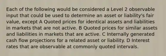 Each of the following would be considered a Level 2 observable input that could be used to determine an asset or liability's fair value, except A Quoted prices for identical assets and liabilities in markets that are not active. B Quoted prices for similar assets and liabilities in markets that are active. C Internally generated cash flow projections for a related asset or liability. D Interest rates that are observable at commonly quoted intervals.