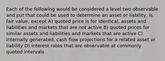 Each of the following would be considered a level two observable and put that could be used to determine an asset or liability, is fair value, except A) quoted price is for identical, assets and liabilities and markets that are not active B) quoted prices for similar assets and liabilities and markets that are active C) internally generated, cash flow projections for a related asset or liability D) interest rates that are observable at commonly quoted intervals