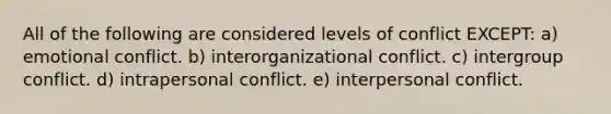 All of the following are considered levels of conflict EXCEPT: a) emotional conflict. b) interorganizational conflict. c) intergroup conflict. d) intrapersonal conflict. e) interpersonal conflict.