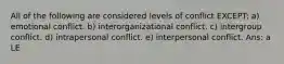 All of the following are considered levels of conflict EXCEPT: a) emotional conflict. b) interorganizational conflict. c) intergroup conflict. d) intrapersonal conflict. e) interpersonal conflict. Ans: a LE